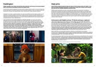 14 15
Paddington
Příběh medvídka, který nikam nevyrazí bez svého kloboučku, pod kterým má schovaný alespoň
jeden svůj milovaný marmeládový sendvič pro případ nouze.
Dnes již ikonický medvídek Paddington se na svém putování o letošních Vánocích podívá i na obrazovky České televi-
ze. Jeho cesta začala v roce 1958, kdy vyšla první kniha s roztomilým medvídkem v hlavní roli. Autorem byl spisovatel
Michael Bond. Od té doby vyšlo bezpočet dalších knížek o dobrodružstvích malého medvídka ve světě lidí.
Paddington sice nyní žije v Londýně, ale pochází z Peru, kde kvůli zemětřesení ztratil oba rodiče a byl tedy vychován
svojí tetou Lucy. Když teta odchází do domova pro medvědy v důchodu, rozhodne se, že pošle Paddingtona do
Anglie. Naučí ho perfektně anglicky a pak ho z Peru v záchranném člunu jedné lodi dopraví do Londýna, kde se malý
medvídek ocitne na nádraží s cedulkou na krku. To nenechá chladné manžele Brownovi, kteří si jej vezmou domů,
a nové dobrodružství v novém městě může začít.
„Pan a paní Brownovi poprvé potkali Paddingtona na vlakovém nástupišti.“ Touto větou učinil medvídek
Paddington první krok na své cestě do dětských srdcí po celém světě. Úvodní větu napsal Michael Bond, který
se vzdal práce kameramana pro BBC, aby mohl psát na plný úvazek. Knížek o Paddingtonovi se nakonec prodalo
přes třicet pět milionů a byly přeloženy do čtyřiceti různých jazyků. „Na Štědrý den roku 1956 jsem koupil malého
plyšového medvídka. Viděl jsem ho opuštěného v regálu jednoho obchodu v Londýně a bylo mi ho líto. Tak
jsem ho vzal domů jako dárek svojí ženě Brendě a pojmenoval ho Paddington, protože jsme žili nedaleko
stejnojmenné vlakové stanice. Sem tam jsem psal příběhy o tomto medvídkovi, bylo to ale spíše pro zábavu než
s myšlenkami na jejich vydání. Po deseti dnech jsem ovšem zjistil, že v ruce držím celou knihu. Nebyla primárně
určena dětem, ale myslím, že jsem do ní vložil věci, o kterých jsem rád četl, když jsem byl malý,“ řekl o vzniku
kultovní postavy autor a duchovní otec Paddingtona Michael Bond.
Malý princ
Kniha Antoina de Saint-Exupéryho Malý princ byla ve Francii zvolena knihou 20. století. V roce
2015 se ji dostalo filmového zpracování, ve kterém bylo využito třech různých druhů animace.
Díky tomu se tvůrci přiblížili originálním ilustracím knihy.
Příběhem provází malá holčička, pro kterou má její matka jasně nalajnovanou budoucnost. Tou je přijetí na
prestižní Werthovu akademii (Léon Werth byl Exupéryho přítel, kterému byla kniha Malý princ věnována). Aby se
ke kýženému cíli dopracovala, připravila jí maminka studijní plán téměř na každou vteřinu prázdnin. Malá hrdinka
tento osud s radostí přijme a skutečně se zápalem navrhnutý plán dodržuje. O co více vědomostí získá, o to více ze
svého dětství ztrácí a její představivost trpí. Naštěstí se na scéně objeví její soused – roztomilý stařík a aviatik, který je
sice poněkud výstřední, ale dobromyslný. Holčičce začne skrz okno posílat vlaštovky s obrázky a příběhy o malém
chlapci, který opustil svou planetku a milovanou růži a vydal se na cestu. Cesta k znovuobjevení představivosti
a návratu k dětství může začít…
Animovaný svět Malého prince: Tři druhy animace v jednom
„Když mi tento projekt poprvé navrhli, řekl jsem ne, z tohoto příběhu není možné udělat velký počítačově
animovaný film. Příběh je příliš poetický a delikátní,“ řekl režisér Mark Osborne v jednom interview pro The New
York Times. Nakonec se ho ale podařilo přesvědčit a pod filmem Malý princ je podepsán právě tento uznávaný tvůrce
animovaných filmů, který během své kariéry pracoval i pro takové velikány mezi animovanými filmovými kanály,
jako je Cartoon Network nebo Nickelodeon. Počítačová animace (CG) je využitá pro zobrazení běžného světa, ve
kterém malá hrdinka žije. V této části je kladen důraz na vyobrazení stejnosti a uniformovanosti okolního prostředí.
„Počítačová animace je velmi dobrá k replikování a kopírování prvků až k obzoru scény. S tímto principem jsme
si vyhráli při vytváření sousedství, ve kterém hrdinka žije. Každý dům je skoro stejný a divák tak získá pocit
matematicky a geometricky omezujícího světa,“ komentoval tento animační přístup Mark Osborne.
Když se mladá dívka nechá poprvé zlákat sousedovou vlaštovkou, je využito papírové cutout animace.
Při této technice se animované objekty vystřihnou z papíru a postupným pohybováním a fotografováním výstřižků se
docílí iluze pohybu. „Chtěl jsem tímto postupem zdůraznit, že se malá holčička právě učí užívat svou představivost
a začíná od listu papíru,“ říká k tomuto postupu Mark Osborne.
Pro samotná dobrodružství malého prince bylo využito tradiční loutkové animace, která podle tvůrců filmu nejvěrněji
vizualizuje delikátní příběh. Loutky samotné byly inspirovány původními ilustracemi z knihy a Malý princ tak doslova
divákovi ožije před očima. „Po každém záběru, ve kterém loutková postava hraje, musel být její kostým znovu ušit,
protože se trhal a ničil. Nicméně toto koresponduje s jedním z hlavních témat příběhu, kterým je pomíjivost
a prchavost krásy,“ uzavírá Mark Osborne.
režie: Mark Osborne. | české dialogy a režie českého znění: Alice Hurychová (LS Productions dabing).
 