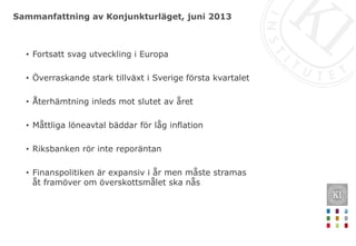 Sammanfattning av Konjunkturläget, juni 2013
• Fortsatt svag utveckling i Europa
• Överraskande stark tillväxt i Sverige första kvartalet
• Återhämtning inleds mot slutet av året
• Måttliga löneavtal bäddar för låg inflation
• Riksbanken rör inte reporäntan
• Finanspolitiken är expansiv i år men måste stramas
åt framöver om överskottsmålet ska nås
 
