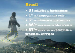 Brasil
• 81 milhões de internautas
• 1º em tempo gasto na rede.
• 3º em número de internautas
• 86% frequentam as redes sociais
• 87% usam a rede para pesquisa de
produtos e serviços
 