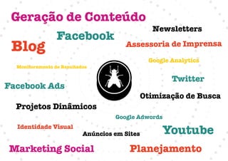 Geração de Conteúdo
                                                Newsletters
                 Facebook
 Blog                                  Assessoria de Imprensa
                                               Google Analytics
  Monitoramento de Resultados

                                                      Twitter
Facebook Ads
                                           Otimização de Busca
  Projetos Dinâmicos
                                    Google Adwords
  Identidade Visual
                           Anúncios em Sites       Youtube
Marketing Social                         Planejamento
 