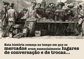 Esta história começa no tempo em que os
mercados eram essencialmente lugares
de conversação e de trocas...
 