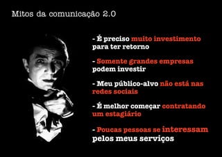 Mitos da comunicação 2.0


                  - É preciso muito investimento
                  para ter retorno

                  - Somente grandes empresas
                  podem investir

                  - Meu público-alvo não está nas
                  redes sociais

                  - É melhor começar contratando
                  um estagiário

                  - Poucas pessoas se interessam
                  pelos meus serviços
 
