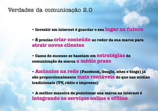 Verdades da comunicação 2.0


       - Investir em internet é guardar o seu lugar no futuro

       - É preciso criar conteúdo ao redor da sua marca para
       atrair novos clientes

       - Casos de sucesso se baseiam em estratégias de
       comunicação da marca a médio prazo

       - Anúncios na rede (Facebook, Google, sites e blogs) já
       são proporcionalmente mais rentáveis do que nas mídias
       tradicionais (TV, rádio e impresso)

       - A melhor maneira de posicionar sua marca na internet é
       integrando os serviços online e offline
 