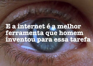 E a internet é a melhor
ferramenta que homem
inventou para essa tarefa
 