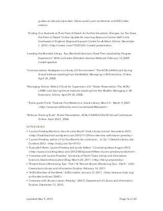 guides.zsr.wfu.edu/qrcodes> Video used in pre-conference and QR Codes
session.
“Finding Our Students at Their Point of Need: As Further Education Changes, So Too Does
the Point of Need.” Online Update for Learning Resource Center Staff in the
Southwest of England. Regional Support Centre South West. Online. December
1, 2010. <http://vimeo.com/17520525> Invited presentation.
“Leading the Blended Library: Two Blended Librarians Share Their Leadership Program
Experience.” With Liz Siecke. Blended Librarian Webcast. February 12, 2009.
Invited speaker.
“Communication Strategies in a Library 2.0 Environment.” The ACRL/LAMA Joint Spring
Virtual Institute—Leading from the Middle: Managing in All Directions. Online.
April 30, 2008.
“Managing Online: Web 2.0 Tools for Supervision 2.0.” Poster Presentation. The ACRL/
LAMA Joint Spring Virtual Institute—Leading from the Middle: Managing in All
Directions. Online. April 29-30, 2008.
“Training with Flickr.” Podcast. Five Weeks to a Social Library. March 5 – March 9, 2007.
<http://www.sociallibraries.com/course/week4#present>
“Wikis as Training Tools.” Poster Presentation. ACRL/CNI/EDUCAUSE Virtual Conference.
Online. April 20-21, 2006.
INTERVIEWS
• “Lauren Pressley Wants to Give You Her Book!” Hack Library School. November 2012.
<http://hacklibschool.wordpress.com/2012/11/29/an-interview-with-lauren-pressley>
• “Lauren Pressley, author of So You Want to be a Librarian …In Six.” I Need A Library Job.
October 2012. <http://inalj.com/?p=4715>
• “Episode Fifteen: Lauren Pressley and Lynda Kellam.” Circulating Ideas. August 2012.
<http://www.circulatingideas.com/2012/08/episode-ﬁfteen-lauren-pressley-lynda.html>
• “Interview with Lauren Pressley.” University of North Texas Library and Information
Sciences Student Association Blog. March 24, 2011. <http://bit.ly/untpressley>
• “Recent Alumni Mentoring Tips – Part I” & “Recent Alumni Mentoring Tips – Part II.” UNC-
Greensboro Library and Information Studies. February 14, 2011.
• “ACRL Member of the Week.” ACRL Insider. January 31, 2011. <http://www.acrl.ala.org/
acrlinsider/archives/3040 >
• “Interview with Alumni Lauren Pressley.” UNCG Department of Library and Information
Studies. December 13, 2010.
Updated May 9, 2015 Page of16 20
 