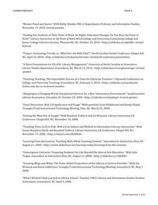 Pressley, L. (2014) “Feminism and Intellectual Freedom,” in Mark Alﬁno and Laura Koltutsky,
eds., Handbook of Intellectual Freedom: Concepts, Cases, and Theories. Duluth,
MN, Library Juice Press. Invited.
Pressley, L. (2013) “Introducing Online Credit-Based Instruction for Undergraduates,” in
Charles Harmon and Michael Messina, eds., E-Learning in Libraries: Best
Practices. Lanham, MD: Rowman & Littleﬁeld. Invited.
Pressley, L. (2012) “Social Networks Should Not Be Banned at Libraries and Schools,” in
Roman Espejo, ed., Social Networking: Understanding the Legal Issues of Social
Networking Sites. New York: Greenhaven Press. Selected.
Tedford, R. and L. Pressley (2010) “Administrative Support for Librarians Teaching For-
Credit Information Literacy,” in Christopher Hollister, ed., Best Practices for
Teaching Credit-Bearing Information Literacy Courses. Chicago: ACRL.
Pressley, L. (2009) “Technology and Pedagogy: The Best of Both for Gen M Students,” in
Vibiana Bowman Cvetkovic and Robert J. Lackie, eds., Teaching Generation M: A
Handbook for Librarians and Educators. Chicago: Neal-Schuman.
Pressley, L. (2007) “Educating the Millennial User,” In James R. Kennedy and Gerard B.
McCabe, eds., Our New Public A Changing Clientele: Bewildering Issues or New
Challenges for Managing Libraries. Libraries Unlimited.
Pressley, L. (2007) “Lauren Pressley, Microtext Assistant, Wake Forest University; Library
Student, University of North Carolina at Greensboro,” in Steven J. Bell and John
D. Shank, eds., Academic Librarianship by Design: A Blended Librarian’s Guide to
the Tools and Techniques. Chicago: ALA Editions. Invited.
ARTICLES
Pressley, L. and K. Gilbertson (2011) “Librarians as Experts: Using the Web to Assert Our
Value,” Computers in Libraries. 31:4.
Pressley, L. (2009) “A View From the Edge: A First-Time Attendee’s Perspective,” College &
Research Libraries News. 70:6. Invited.
Pressley, L. (2007) “Review of The Blackwell Guide to Feminist Philosophy, Eds. Eva Feder
Kittay and Linda Martín Alcoff,” Feminist Collections: A Quarterly Review of
Women’s Studies Resources. 28:4.
Updated May 9, 2015 Page of9 20
 