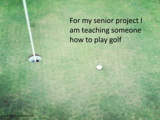 For my senior project I
                                        am teaching someone
                                        how to play golf




Original Photography by Tyler Griffin
 