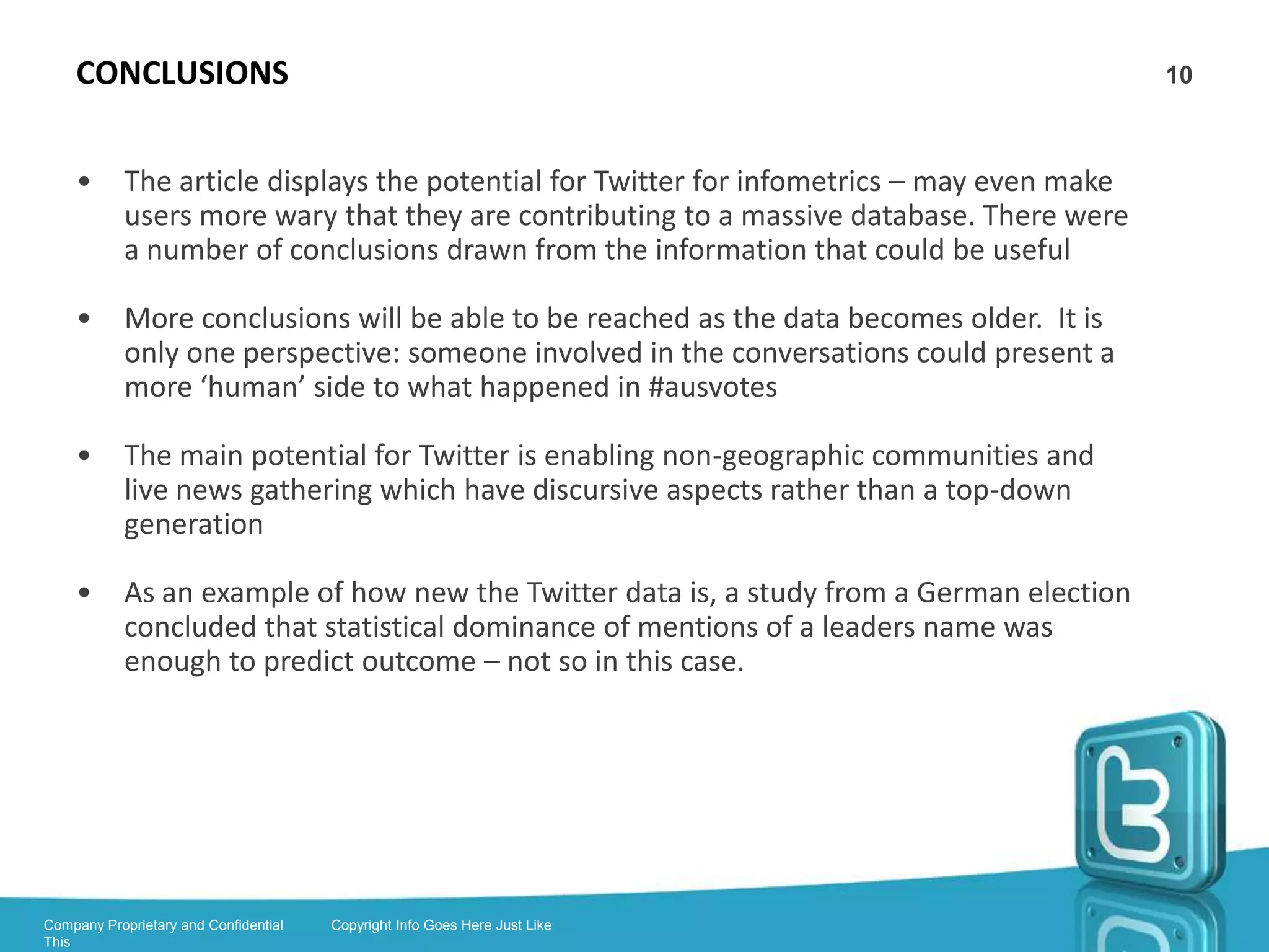BRUNS’ #ausvotes DATASET                                                           10



    •       Article is example of gleaning information from a dataset

    •       Apps for gleaning data from Twitter include Twapperkeeper, Gawk and
            Wordstat

    •       Fields analysed in the 2010 #ausvotes dataset were mentions, retweets,
            @replies and connectivity

    •       Problems with the dataset: inability to capture follow-on discussion and
            retweet fakery.




Company Proprietary and Confidential   Copyright Info Goes Here Just Like
This
 