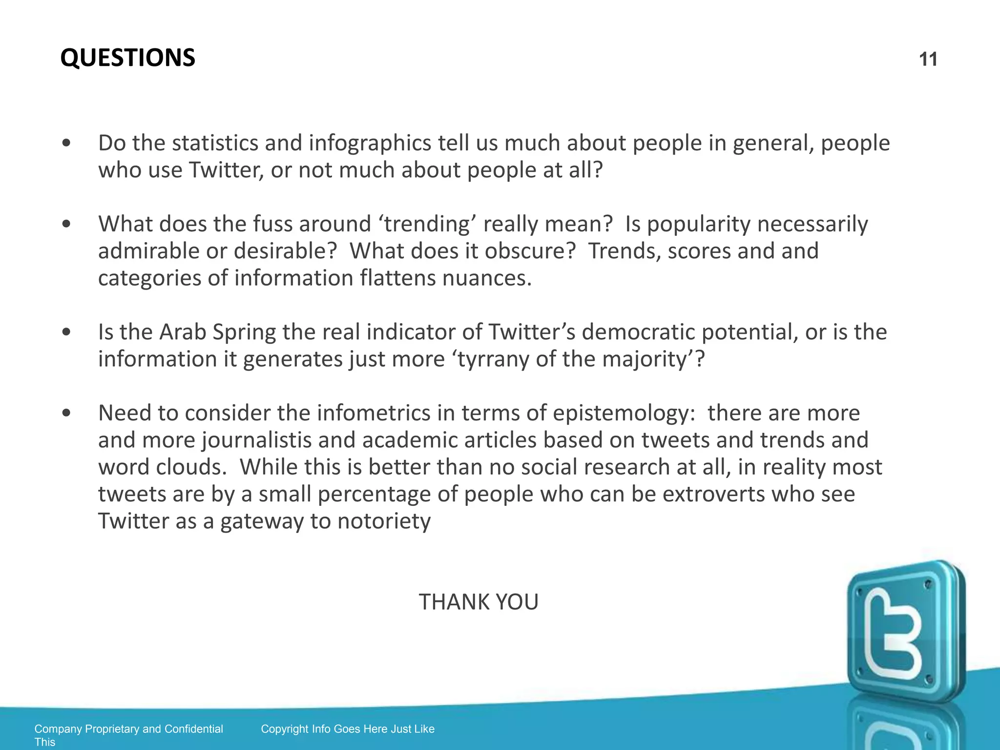 BRUNS’ #ausvotes STATS                                                                     11



    •       #ausvotes tweets spike around big election events: election day, the debate,
            some policy announcements

    •       An average of 22% of tweets contained URL’s

    •       33% were retweets and 20% were @replies – ie. over 50% were responses

    •       Tweets around the big events were directed to the public discussion

    •       During breaking news such as a flood, @replying is less statistically prevalent

    •       Abbott is mentioned more than Gillard, Gillard had most traffic

    •       Twitter users particularly interested in NBN – stats reflect Twitter demographic




Company Proprietary and Confidential   Copyright Info Goes Here Just Like
This
 