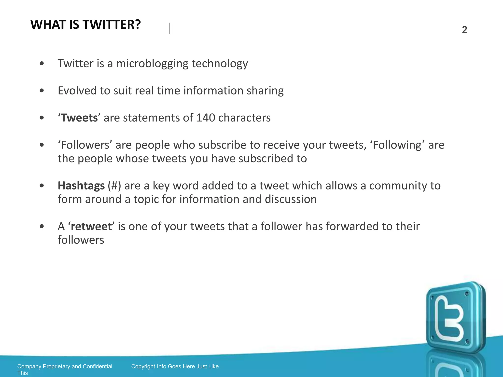 WHAT IS TWITTER?                                                                            2

        •      Twitter is a microblogging technology

        •      Handle: is your Twittername beginning with the @symbol

        •      Tweets: are statements of 140 characters shared in the Twittersphere

        •      Followers: are people on Twitter who subscribe to receive your tweets

        •      Following: are the people whose tweets you have subscribed to receive on
               your feed

        •      Hashtags (#): are a key word added to a tweet which allows a community to
               form around a topic for information and discussion

        •      Retweet is one of your tweets that a follower has forwarded to their followers

        •      @replies: are direct responses to your tweet, using your handle like an
               address

        •      Direct Messages: are hidden emails you can send to your followers



Company Proprietary and Confidential   Copyright Info Goes Here Just Like
This
 