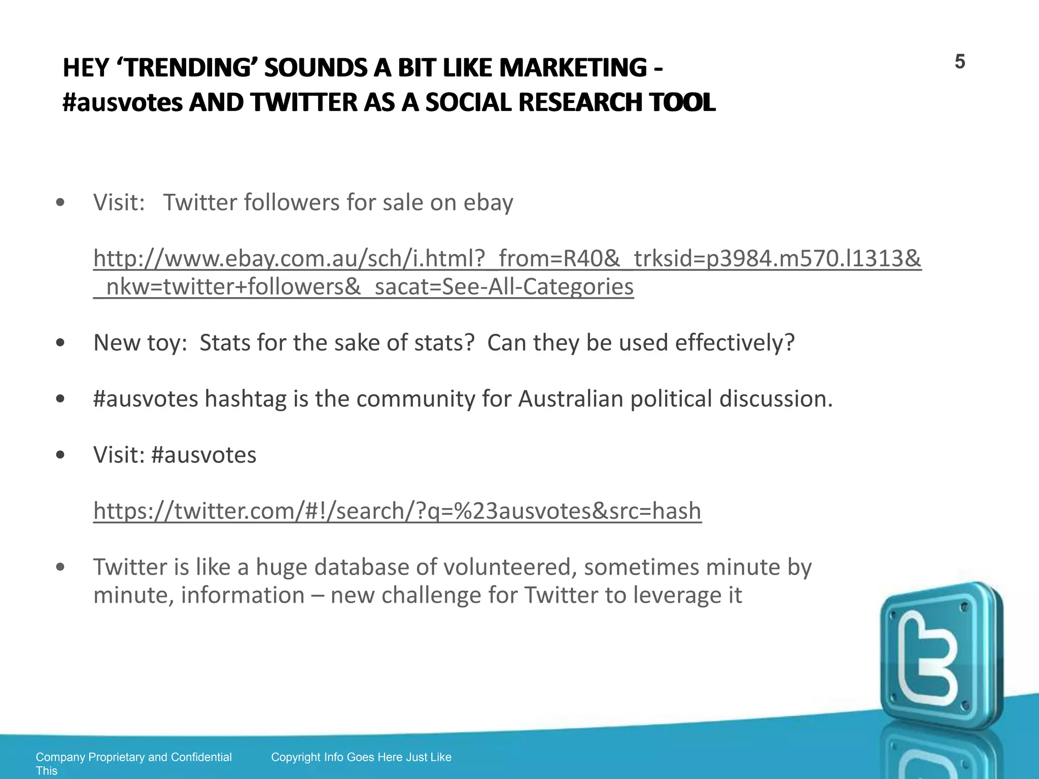 WHO IS USING IT – THE TWITTERATI?                                                                5


        •      Celebrities

        •      Public personalities such as politicians, activists, journalists, academics, public
               intellectuals

        •      Citizens

        •      Businesses, NGO’s and organisations (Amnesty etc)

        •      Joke/amusing (Kim Kierkegaardashian – Kierkergaard mashed with KK)

        •      Spam/adult

        •      Twitter can adapt to different needs for different personalities




Company Proprietary and Confidential   Copyright Info Goes Here Just Like
This
 