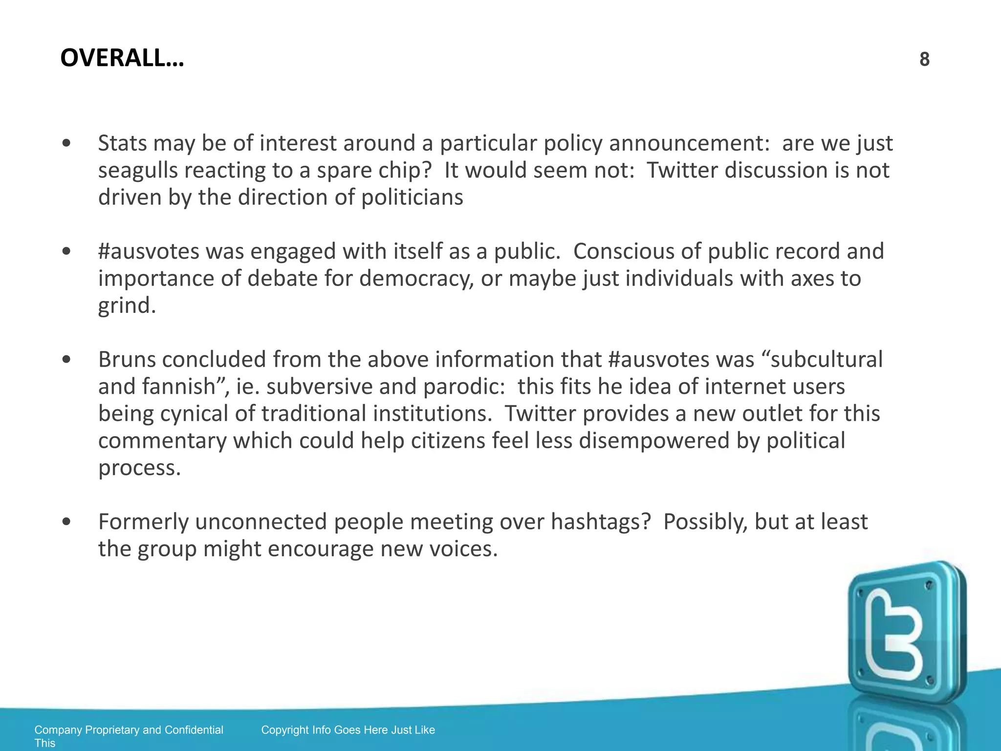 ALGORITHMS, SPAMBOTS AND KLOUT                                                            8


      •      Trends and suggested followees are determined by algorithms

      •      If a hashtag is mentioned by enough people to become popular, it is ‘trending’

      •      Trending is personalised according to your interests. This
             was changed to make trending more relevant due to
             excessive Bieber

      •      Why do random people follow me on Twitter?

      •      Visit:

             https://twitter.com/Horse_ebooks

      •      Klout 3rd party app: ‘social influence score’ (uses other platforms too)

      •      Problem with Twitter: ‘too much noise’. Users have followed so many
             accounts that they can no longer understand their own feeds




Company Proprietary and Confidential   Copyright Info Goes Here Just Like
This
 