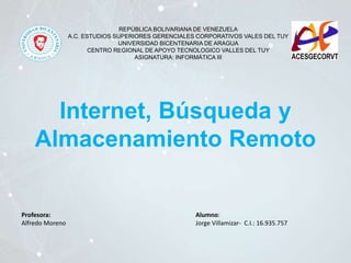 REPÚBLICA BOLIVARIANA DE VENEZUELA
A.C. ESTUDIOS SUPERIORES GERENCIALES CORPORATIVOS VALES DEL TUY
UNIVERSIDAD BICENTENARIA DE ARAGUA
CENTRO REGIONAL DE APOYO TECNOLOGICO VALLES DEL TUY
ASIGNATURA: INFORMÁTICA III
Profesora:
Alfredo Moreno
Alumno:
Jorge Villamizar- C.I.: 16.935.757
Internet, Búsqueda y
Almacenamiento Remoto
 