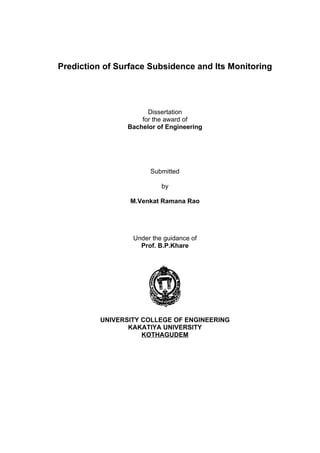 Prediction of Surface Subsidence and Its Monitoring




                      Dissertation
                    for the award of
                Bachelor of Engineering




                       Submitted

                           by

                 M.Venkat Ramana Rao




                  Under the guidance of
                    Prof. B.P.Khare




          UNIVERSITY COLLEGE OF ENGINEERING
                 KAKATIYA UNIVERSITY
                     KOTHAGUDEM
 