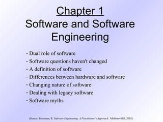 Chapter 1
Software and Software
Engineering
- Dual role of software
- Software questions haven't changed
- A definition of software
- Differences between hardware and software
- Changing nature of software
- Dealing with legacy software
- Software myths
(Source: Pressman, R. Software Engineering: A Practitioner’s Approach. McGraw-Hill, 2005)
 