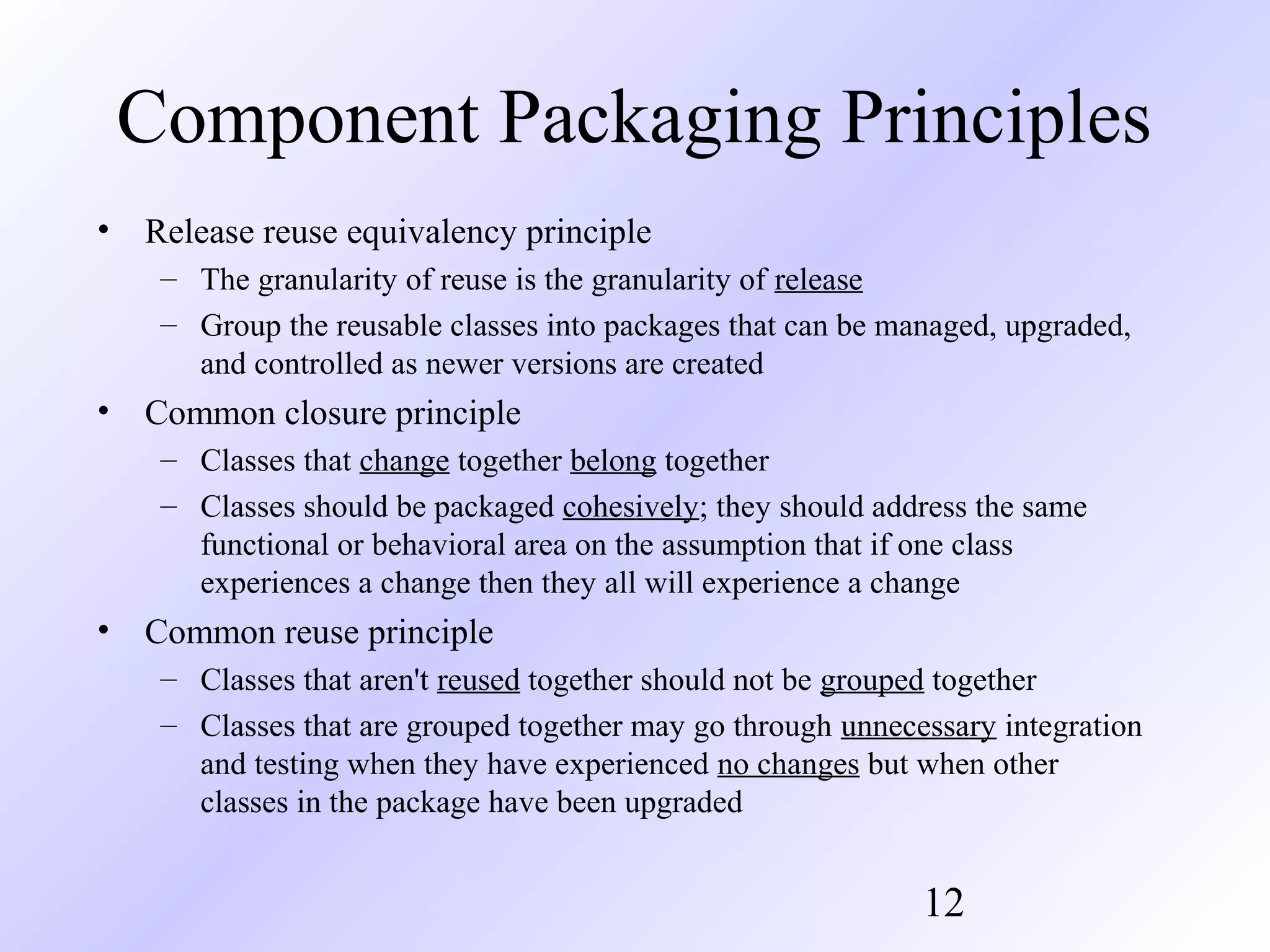 Component Packaging Principles
•

Release reuse equivalency principle
– The granularity of reuse is the granularity of release
– Group the reusable classes into packages that can be managed, upgraded,
and controlled as newer versions are created

•

Common closure principle
– Classes that change together belong together
– Classes should be packaged cohesively; they should address the same
functional or behavioral area on the assumption that if one class
experiences a change then they all will experience a change

•

Common reuse principle
– Classes that aren't reused together should not be grouped together
– Classes that are grouped together may go through unnecessary integration
and testing when they have experienced no changes but when other
classes in the package have been upgraded

12

 