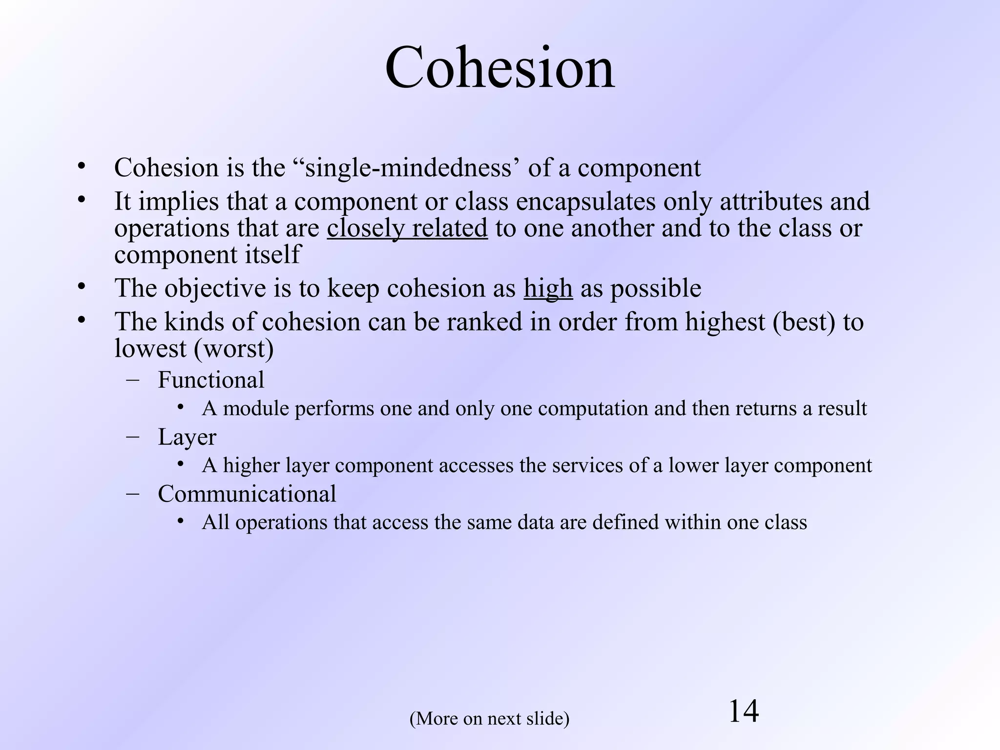 Cohesion
•
•

Cohesion is the “single-mindedness’ of a component
It implies that a component or class encapsulates only attributes and
operations that are closely related to one another and to the class or
component itself
• The objective is to keep cohesion as high as possible
• The kinds of cohesion can be ranked in order from highest (best) to
lowest (worst)
– Functional
• A module performs one and only one computation and then returns a result

– Layer
• A higher layer component accesses the services of a lower layer component

– Communicational
• All operations that access the same data are defined within one class

(More on next slide)

14

 