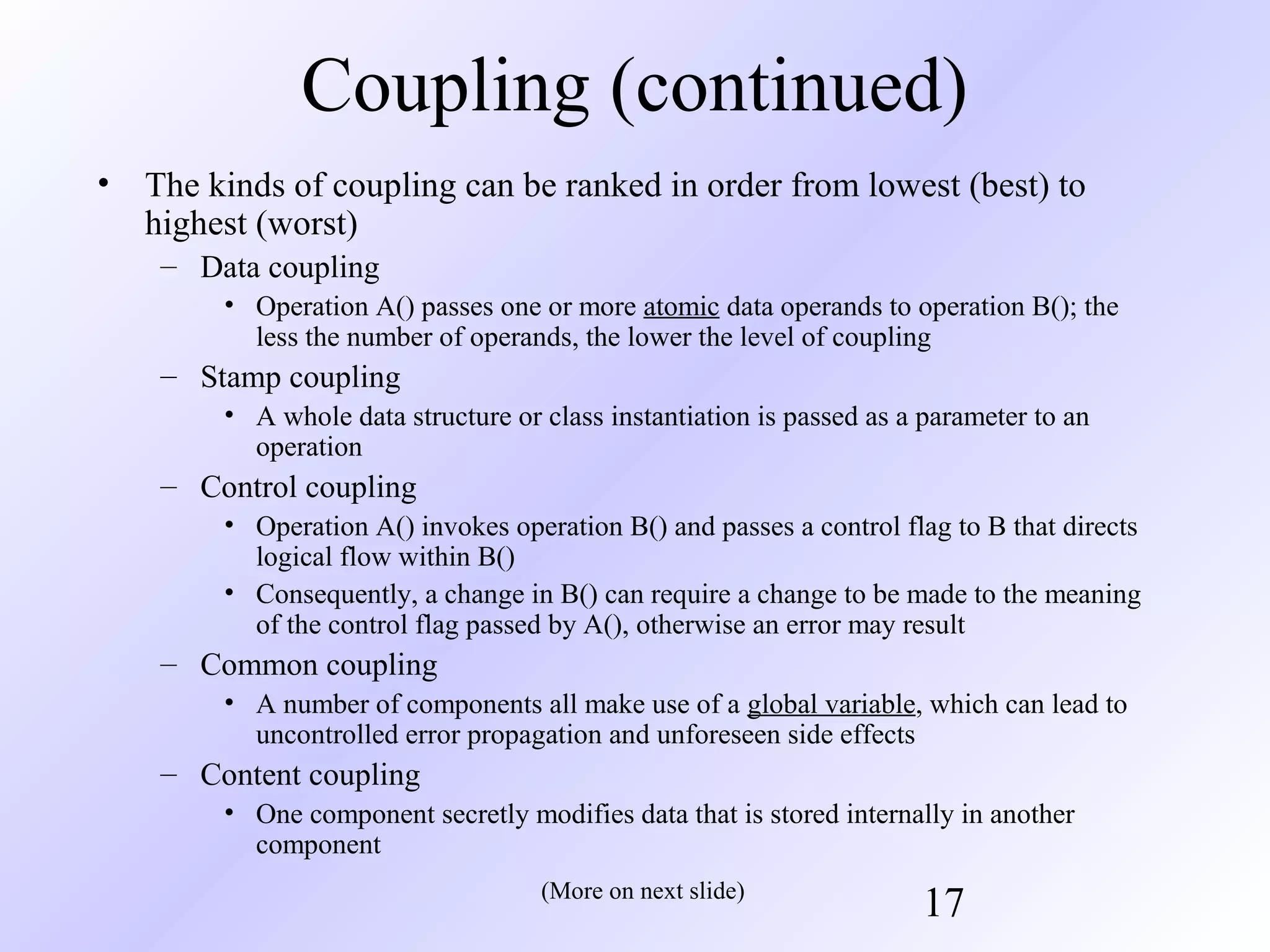 Coupling (continued)
•

The kinds of coupling can be ranked in order from lowest (best) to
highest (worst)
– Data coupling
• Operation A() passes one or more atomic data operands to operation B(); the
less the number of operands, the lower the level of coupling

– Stamp coupling
• A whole data structure or class instantiation is passed as a parameter to an
operation

– Control coupling
• Operation A() invokes operation B() and passes a control flag to B that directs
logical flow within B()
• Consequently, a change in B() can require a change to be made to the meaning
of the control flag passed by A(), otherwise an error may result

– Common coupling
• A number of components all make use of a global variable, which can lead to
uncontrolled error propagation and unforeseen side effects

– Content coupling
• One component secretly modifies data that is stored internally in another
component
(More on next slide)

17

 
