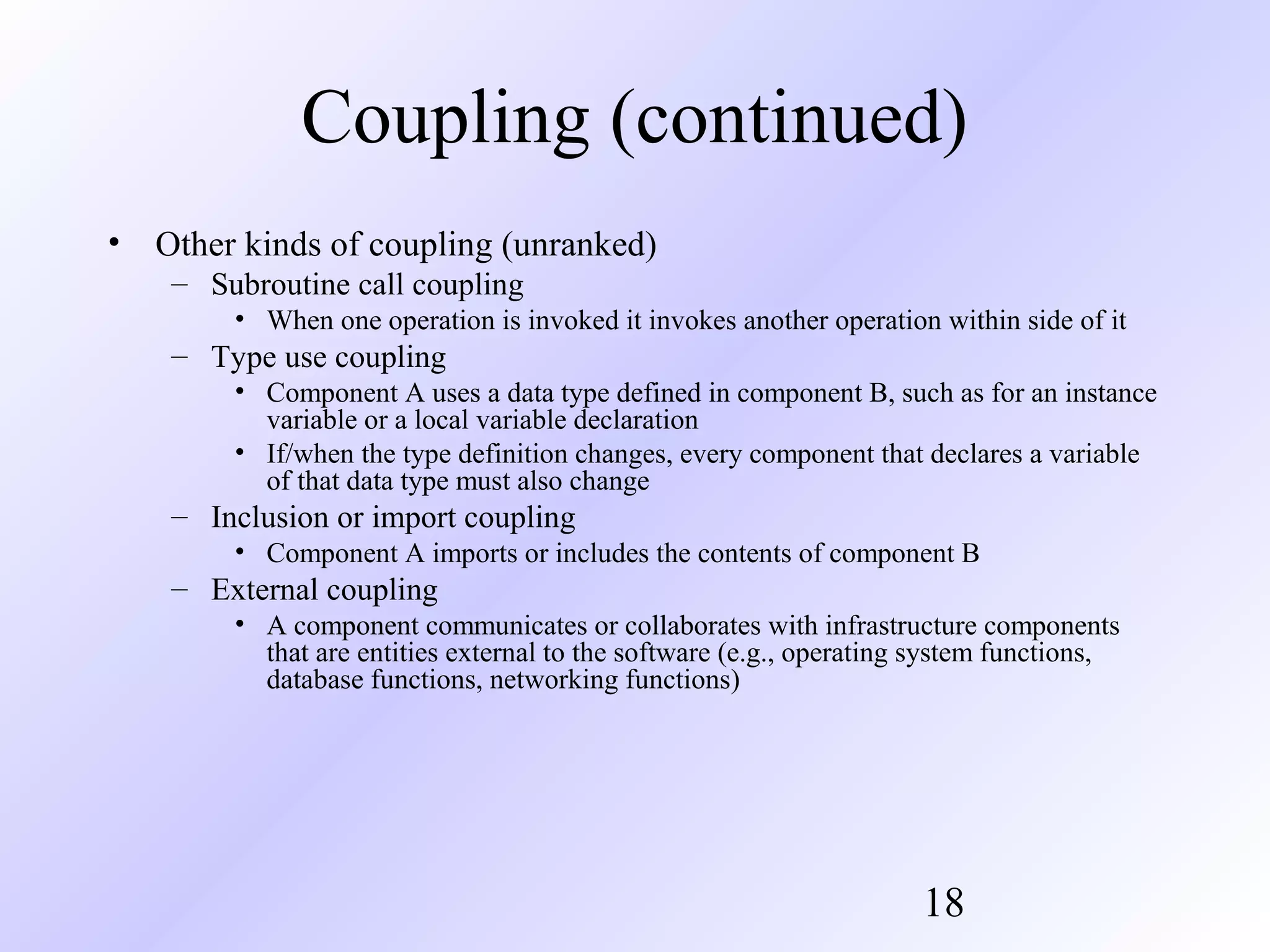 Coupling (continued)
• Other kinds of coupling (unranked)
– Subroutine call coupling
• When one operation is invoked it invokes another operation within side of it

– Type use coupling
• Component A uses a data type defined in component B, such as for an instance
variable or a local variable declaration
• If/when the type definition changes, every component that declares a variable
of that data type must also change

– Inclusion or import coupling
• Component A imports or includes the contents of component B

– External coupling
• A component communicates or collaborates with infrastructure components
that are entities external to the software (e.g., operating system functions,
database functions, networking functions)

18

 