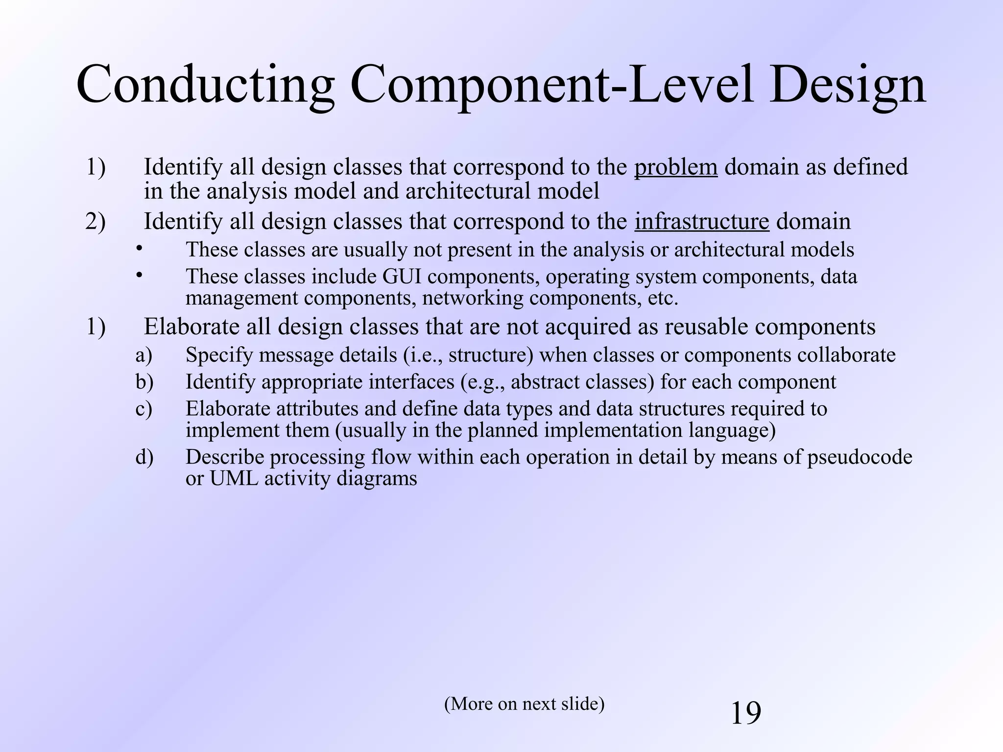 Conducting Component-Level Design
1)

Identify all design classes that correspond to the problem domain as defined
in the analysis model and architectural model
Identify all design classes that correspond to the infrastructure domain

2)
•
•

1)

These classes are usually not present in the analysis or architectural models
These classes include GUI components, operating system components, data
management components, networking components, etc.

Elaborate all design classes that are not acquired as reusable components
a)
b)
c)
d)

Specify message details (i.e., structure) when classes or components collaborate
Identify appropriate interfaces (e.g., abstract classes) for each component
Elaborate attributes and define data types and data structures required to
implement them (usually in the planned implementation language)
Describe processing flow within each operation in detail by means of pseudocode
or UML activity diagrams

(More on next slide)

19

 