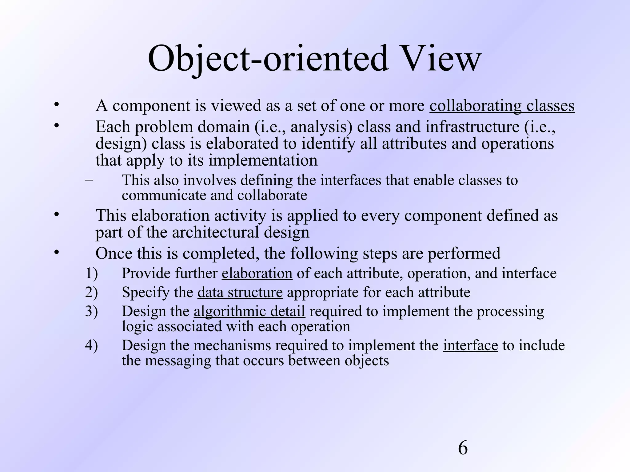 Object-oriented View
•
•

A component is viewed as a set of one or more collaborating classes
Each problem domain (i.e., analysis) class and infrastructure (i.e.,
design) class is elaborated to identify all attributes and operations
that apply to its implementation
–

•
•

This also involves defining the interfaces that enable classes to
communicate and collaborate

This elaboration activity is applied to every component defined as
part of the architectural design
Once this is completed, the following steps are performed
1)
2)
3)
4)

Provide further elaboration of each attribute, operation, and interface
Specify the data structure appropriate for each attribute
Design the algorithmic detail required to implement the processing
logic associated with each operation
Design the mechanisms required to implement the interface to include
the messaging that occurs between objects

6

 