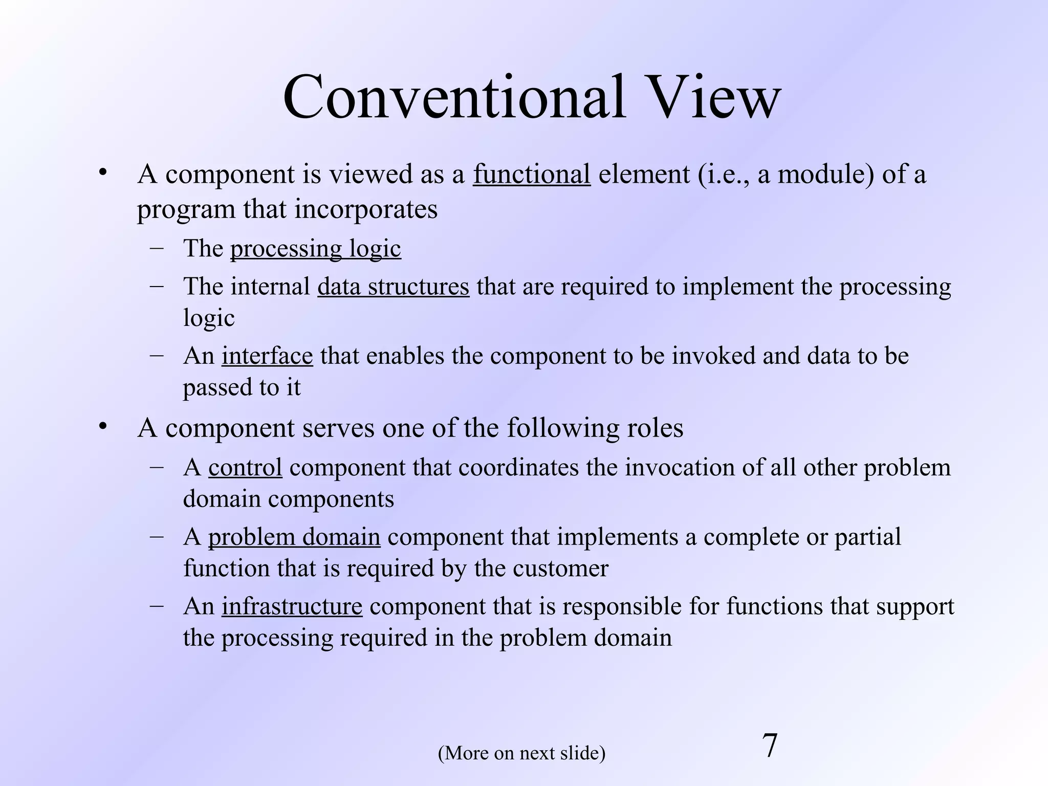 Conventional View
•

A component is viewed as a functional element (i.e., a module) of a
program that incorporates
– The processing logic
– The internal data structures that are required to implement the processing
logic
– An interface that enables the component to be invoked and data to be
passed to it

•

A component serves one of the following roles
– A control component that coordinates the invocation of all other problem
domain components
– A problem domain component that implements a complete or partial
function that is required by the customer
– An infrastructure component that is responsible for functions that support
the processing required in the problem domain

(More on next slide)

7

 