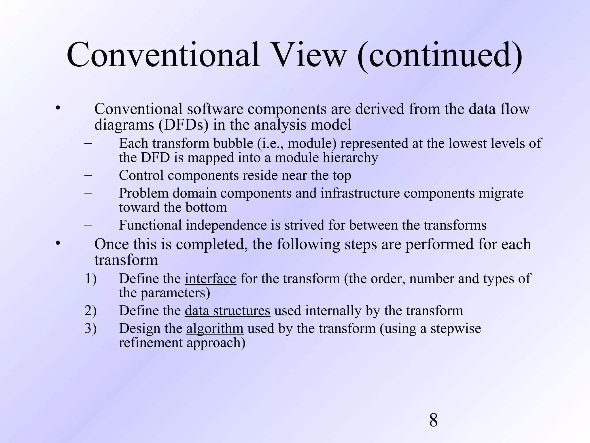 Conventional View (continued)
•

Conventional software components are derived from the data flow
diagrams (DFDs) in the analysis model
–

Each transform bubble (i.e., module) represented at the lowest levels of
the DFD is mapped into a module hierarchy
Control components reside near the top
Problem domain components and infrastructure components migrate
toward the bottom
Functional independence is strived for between the transforms

–
–
–

•

Once this is completed, the following steps are performed for each
transform
1)
2)
3)

Define the interface for the transform (the order, number and types of
the parameters)
Define the data structures used internally by the transform
Design the algorithm used by the transform (using a stepwise
refinement approach)

8

 