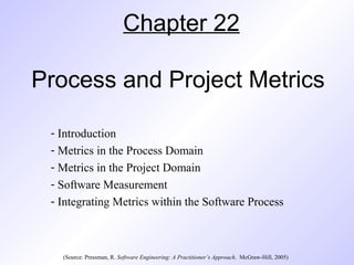 Chapter 22
Process and Project Metrics
- Introduction
- Metrics in the Process Domain
- Metrics in the Project Domain
- Software Measurement
- Integrating Metrics within the Software Process
(Source: Pressman, R. Software Engineering: A Practitioner’s Approach. McGraw-Hill, 2005)
 