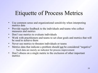 10
Etiquette of Process Metrics
• Use common sense and organizational sensitivity when interpreting
metrics data
• Provide regular feedback to the individuals and teams who collect
measures and metrics
• Don’t use metrics to evaluate individuals
• Work with practitioners and teams to set clear goals and metrics that will
be used to achieve them
• Never use metrics to threaten individuals or teams
• Metrics data that indicate a problem should not be considered “negative”
– Such data are merely an indicator for process improvement
• Don’t obsess on a single metric to the exclusion of other important
metrics
 