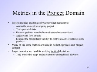 12
Metrics in the Project Domain
• Project metrics enable a software project manager to
– Assess the status of an ongoing project
– Track potential risks
– Uncover problem areas before their status becomes critical
– Adjust work flow or tasks
– Evaluate the project team’s ability to control quality of software work
products
• Many of the same metrics are used in both the process and project
domain
• Project metrics are used for making tactical decisions
– They are used to adapt project workflow and technical activities
 