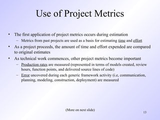 13
Use of Project Metrics
• The first application of project metrics occurs during estimation
– Metrics from past projects are used as a basis for estimating time and effort
• As a project proceeds, the amount of time and effort expended are compared
to original estimates
• As technical work commences, other project metrics become important
– Production rates are measured (represented in terms of models created, review
hours, function points, and delivered source lines of code)
– Error uncovered during each generic framework activity (i.e, communication,
planning, modeling, construction, deployment) are measured
(More on next slide)
 