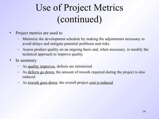 14
Use of Project Metrics
(continued)
• Project metrics are used to
– Minimize the development schedule by making the adjustments necessary to
avoid delays and mitigate potential problems and risks
– Assess product quality on an ongoing basis and, when necessary, to modify the
technical approach to improve quality
• In summary
– As quality improves, defects are minimized
– As defects go down, the amount of rework required during the project is also
reduced
– As rework goes down, the overall project cost is reduced
 