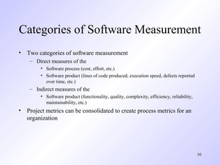 16
Categories of Software Measurement
• Two categories of software measurement
– Direct measures of the
• Software process (cost, effort, etc.)
• Software product (lines of code produced, execution speed, defects reported
over time, etc.)
– Indirect measures of the
• Software product (functionality, quality, complexity, efficiency, reliability,
maintainability, etc.)
• Project metrics can be consolidated to create process metrics for an
organization
 