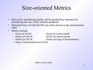 17
Size-oriented Metrics
• Derived by normalizing quality and/or productivity measures by
considering the size of the software produced
• Thousand lines of code (KLOC) are often chosen as the normalization
value
• Metrics include
– Errors per KLOC - Errors per person-month
– Defects per KLOC - KLOC per person-month
– Dollars per KLOC - Dollars per page of documentation
– Pages of documentation per KLOC
(More on next slide)
 