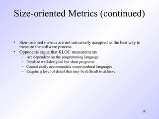 18
Size-oriented Metrics (continued)
• Size-oriented metrics are not universally accepted as the best way to
measure the software process
• Opponents argue that KLOC measurements
– Are dependent on the programming language
– Penalize well-designed but short programs
– Cannot easily accommodate nonprocedural languages
– Require a level of detail that may be difficult to achieve
 