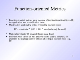19
Function-oriented Metrics
• Function-oriented metrics use a measure of the functionality delivered by
the application as a normalization value
• Most widely used metric of this type is the function point:
FP = count total * [0.65 + 0.01 * sum (value adj. factors)]
• Material in Chapter 15 covered this in more detail
• Function point values on past projects can be used to compute, for
example, the average number of lines of code per function point (e.g.,
60)
 