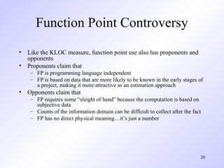 20
Function Point Controversy
• Like the KLOC measure, function point use also has proponents and
opponents
• Proponents claim that
– FP is programming language independent
– FP is based on data that are more likely to be known in the early stages of
a project, making it more attractive as an estimation approach
• Opponents claim that
– FP requires some “sleight of hand” because the computation is based on
subjective data
– Counts of the information domain can be difficult to collect after the fact
– FP has no direct physical meaning…it’s just a number
 