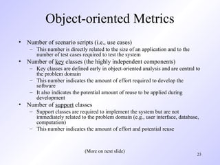 23
Object-oriented Metrics
• Number of scenario scripts (i.e., use cases)
– This number is directly related to the size of an application and to the
number of test cases required to test the system
• Number of key classes (the highly independent components)
– Key classes are defined early in object-oriented analysis and are central to
the problem domain
– This number indicates the amount of effort required to develop the
software
– It also indicates the potential amount of reuse to be applied during
development
• Number of support classes
– Support classes are required to implement the system but are not
immediately related to the problem domain (e.g., user interface, database,
computation)
– This number indicates the amount of effort and potential reuse
(More on next slide)
 