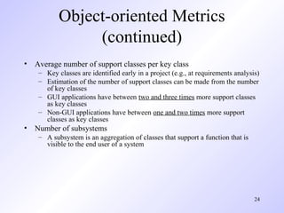 24
Object-oriented Metrics
(continued)
• Average number of support classes per key class
– Key classes are identified early in a project (e.g., at requirements analysis)
– Estimation of the number of support classes can be made from the number
of key classes
– GUI applications have between two and three times more support classes
as key classes
– Non-GUI applications have between one and two times more support
classes as key classes
• Number of subsystems
– A subsystem is an aggregation of classes that support a function that is
visible to the end user of a system
 