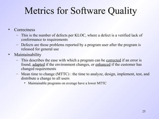 25
Metrics for Software Quality
• Correctness
– This is the number of defects per KLOC, where a defect is a verified lack of
conformance to requirements
– Defects are those problems reported by a program user after the program is
released for general use
• Maintainability
– This describes the ease with which a program can be corrected if an error is
found, adapted if the environment changes, or enhanced if the customer has
changed requirements
– Mean time to change (MTTC) : the time to analyze, design, implement, test, and
distribute a change to all users
• Maintainable programs on average have a lower MTTC
 