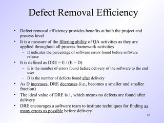 26
Defect Removal Efficiency
• Defect removal efficiency provides benefits at both the project and
process level
• It is a measure of the filtering ability of QA activities as they are
applied throughout all process framework activities
– It indicates the percentage of software errors found before software
release
• It is defined as DRE = E / (E + D)
– E is the number of errors found before delivery of the software to the end
user
– D is the number of defects found after delivery
• As D increases, DRE decreases (i.e., becomes a smaller and smaller
fraction)
• The ideal value of DRE is 1, which means no defects are found after
delivery
• DRE encourages a software team to institute techniques for finding as
many errors as possible before delivery
 