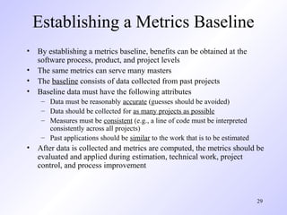 29
Establishing a Metrics Baseline
• By establishing a metrics baseline, benefits can be obtained at the
software process, product, and project levels
• The same metrics can serve many masters
• The baseline consists of data collected from past projects
• Baseline data must have the following attributes
– Data must be reasonably accurate (guesses should be avoided)
– Data should be collected for as many projects as possible
– Measures must be consistent (e.g., a line of code must be interpreted
consistently across all projects)
– Past applications should be similar to the work that is to be estimated
• After data is collected and metrics are computed, the metrics should be
evaluated and applied during estimation, technical work, project
control, and process improvement
 