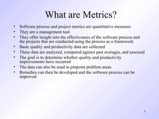 3
What are Metrics?
• Software process and project metrics are quantitative measures
• They are a management tool
• They offer insight into the effectiveness of the software process and
the projects that are conducted using the process as a framework
• Basic quality and productivity data are collected
• These data are analyzed, compared against past averages, and assessed
• The goal is to determine whether quality and productivity
improvements have occurred
• The data can also be used to pinpoint problem areas
• Remedies can then be developed and the software process can be
improved
 