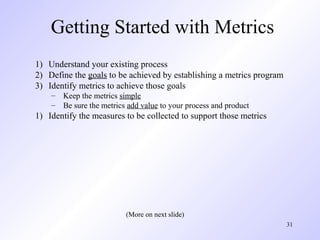 31
Getting Started with Metrics
1) Understand your existing process
2) Define the goals to be achieved by establishing a metrics program
3) Identify metrics to achieve those goals
– Keep the metrics simple
– Be sure the metrics add value to your process and product
1) Identify the measures to be collected to support those metrics
(More on next slide)
 