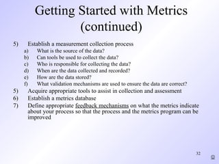 32
Getting Started with Metrics
(continued)
5) Establish a measurement collection process
a) What is the source of the data?
b) Can tools be used to collect the data?
c) Who is responsible for collecting the data?
d) When are the data collected and recorded?
e) How are the data stored?
f) What validation mechanisms are used to ensure the data are correct?
5) Acquire appropriate tools to assist in collection and assessment
6) Establish a metrics database
7) Define appropriate feedback mechanisms on what the metrics indicate
about your process so that the process and the metrics program can be
improved

 