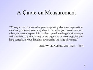 4
A Quote on Measurement
“When you can measure what you are speaking about and express it in
numbers, you know something about it; but when you cannot measure,
when you cannot express it in numbers, your knowledge is of a meager
and unsatisfactory kind; it may be the beginning of knowledge, but you
have scarcely, in your thoughts, advanced to the stage of science.”
LORD WILLIAM KELVIN (1824 – 1907)
 