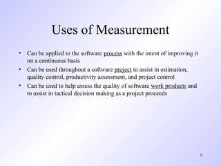 5
Uses of Measurement
• Can be applied to the software process with the intent of improving it
on a continuous basis
• Can be used throughout a software project to assist in estimation,
quality control, productivity assessment, and project control
• Can be used to help assess the quality of software work products and
to assist in tactical decision making as a project proceeds
 