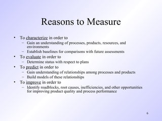 6
Reasons to Measure
• To characterize in order to
– Gain an understanding of processes, products, resources, and
environments
– Establish baselines for comparisons with future assessments
• To evaluate in order to
– Determine status with respect to plans
• To predict in order to
– Gain understanding of relationships among processes and products
– Build models of these relationships
• To improve in order to
– Identify roadblocks, root causes, inefficiencies, and other opportunities
for improving product quality and process performance
 