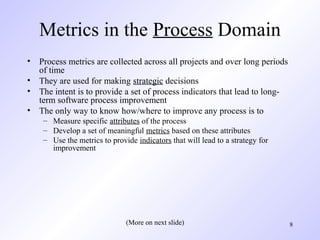 8
Metrics in the Process Domain
• Process metrics are collected across all projects and over long periods
of time
• They are used for making strategic decisions
• The intent is to provide a set of process indicators that lead to long-
term software process improvement
• The only way to know how/where to improve any process is to
– Measure specific attributes of the process
– Develop a set of meaningful metrics based on these attributes
– Use the metrics to provide indicators that will lead to a strategy for
improvement
(More on next slide)
 