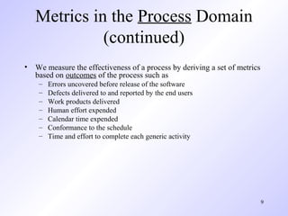 9
Metrics in the Process Domain
(continued)
• We measure the effectiveness of a process by deriving a set of metrics
based on outcomes of the process such as
– Errors uncovered before release of the software
– Defects delivered to and reported by the end users
– Work products delivered
– Human effort expended
– Calendar time expended
– Conformance to the schedule
– Time and effort to complete each generic activity
 